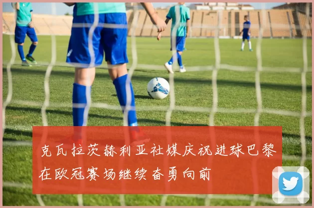 克瓦拉茨赫利亚社媒庆祝进球巴黎在欧冠赛场继续奋勇向前