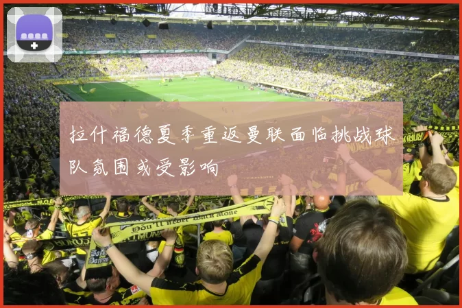 拉什福德夏季重返曼联面临挑战球队氛围或受影响