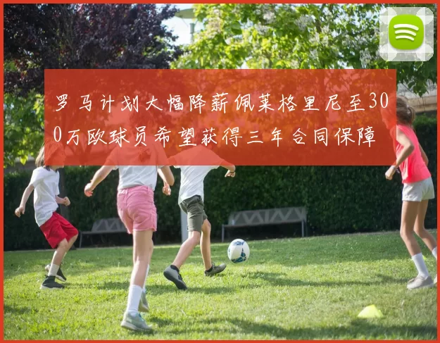 罗马计划大幅降薪佩莱格里尼至300万欧球员希望获得三年合同保障