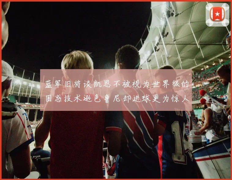 蓝军旧将谈凯恩不被视为世界级的困惑技术逊色鲁尼却进球更为惊人