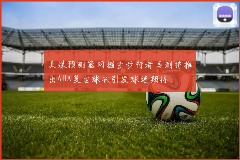 美媒预测篮网掘金步行者马刺将推出ABA复古球衣引发球迷期待