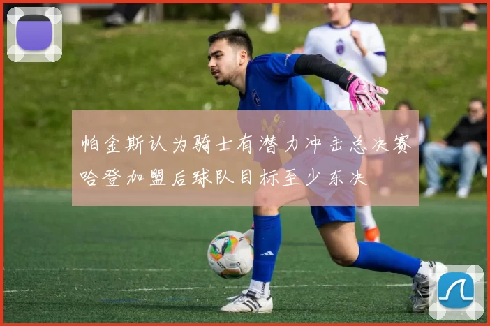 帕金斯认为骑士有潜力冲击总决赛哈登加盟后球队目标至少东决