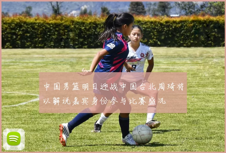 中国男篮明日迎战中国台北周琦将以解说嘉宾身份参与比赛盛况