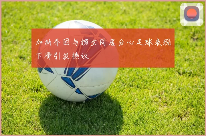 加纳乔因与捞女同居分心足球表现下滑引发热议