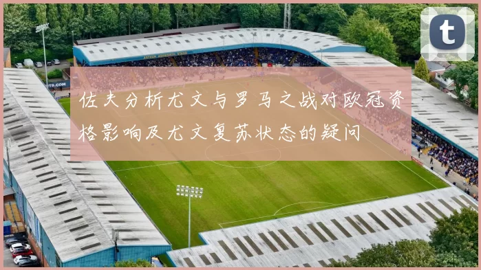 佐夫分析尤文与罗马之战对欧冠资格影响及尤文复苏状态的疑问