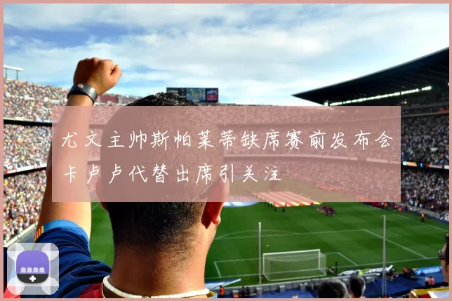 尤文主帅斯帕莱蒂缺席赛前发布会卡卢卢代替出席引关注