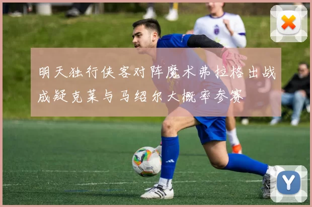 明天独行侠客对阵魔术弗拉格出战成疑克莱与马绍尔大概率参赛