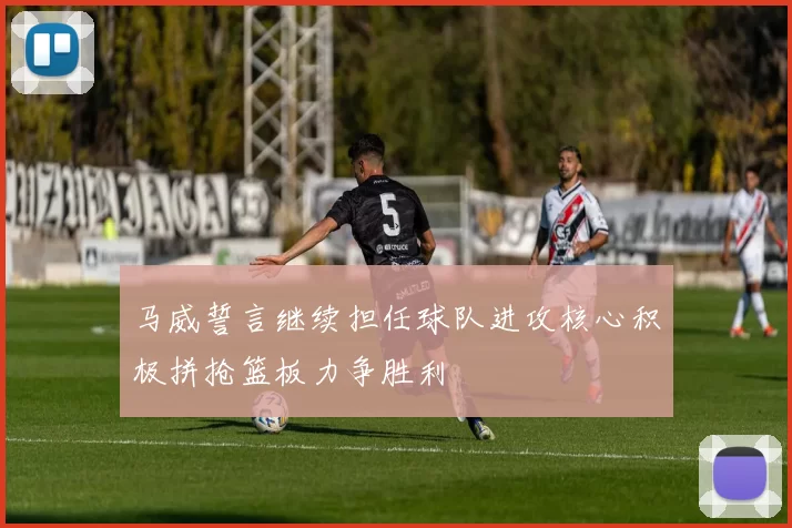 马威誓言继续担任球队进攻核心积极拼抢篮板力争胜利