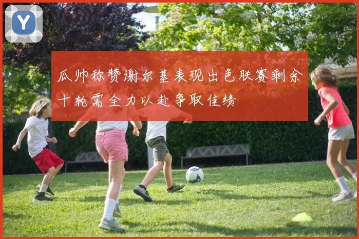 瓜帅称赞谢尔基表现出色联赛剩余十轮需全力以赴争取佳绩