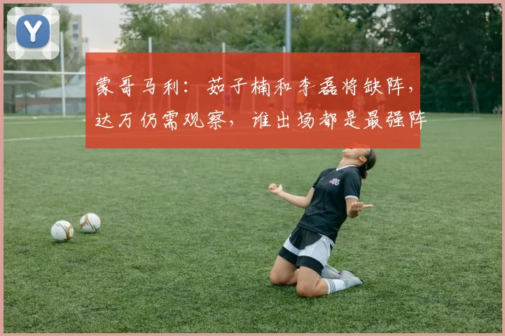 蒙哥马利：茹子楠和李磊将缺阵，达万仍需观察，谁出场都是最强阵