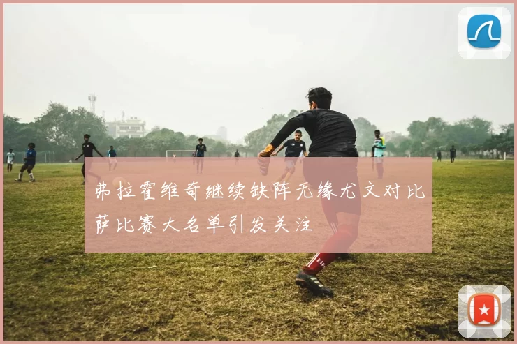 弗拉霍维奇继续缺阵无缘尤文对比萨比赛大名单引发关注
