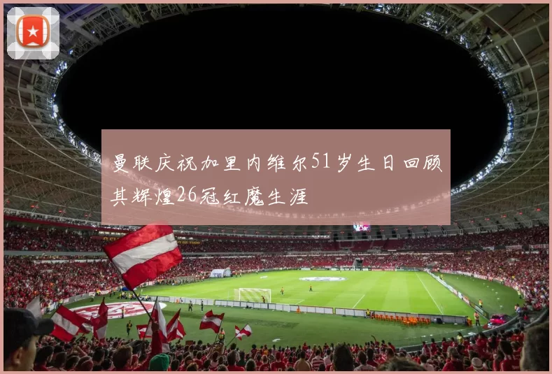 曼联庆祝加里内维尔51岁生日回顾其辉煌26冠红魔生涯